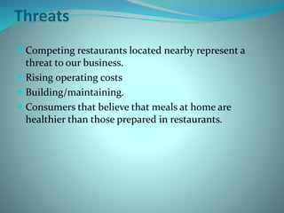 Threats
 Competing restaurants located nearby represent a
threat to our business.
 Rising operating costs
 Building/maintaining.
 Consumers that believe that meals at home are
healthier than those prepared in restaurants.
 