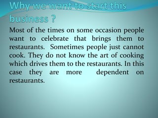 Most of the times on some occasion people
want to celebrate that brings them to
restaurants. Sometimes people just cannot
cook. They do not know the art of cooking
which drives them to the restaurants. In this
case they are more dependent on
restaurants.
 
