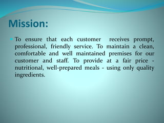 Mission:
 To ensure that each customer receives prompt,
professional, friendly service. To maintain a clean,
comfortable and well maintained premises for our
customer and staff. To provide at a fair price -
nutritional, well-prepared meals - using only quality
ingredients.
 