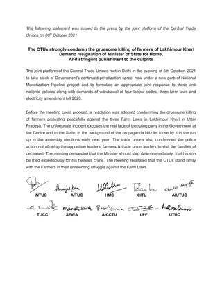 The following statement was issued to the press by the joint platform of the Central Trade
Unions on 06th
October 2021
The CTUs strongly condemn
Demand resignation of
And stringent punishment to the culprits
The joint platform of the Central Trade Unions met in Delhi in the evening of 5th October, 2021
to take stock of Government's continued privatization spree, now under
Monetization Pipeline project and to formulate an appropriate joint response to these anti
national policies along with demands of withdrawal of four labour codes, three farm laws and
electricity amendment bill 2020.
Before the meeting could proceed, a resolution was adopted condemn
of farmers protesting peacefully against the three Farm Laws in Lakhimpur Kheri in Uttar
Pradesh. The unfortunate incident exposes the real face of the ruling party in the Government at
the Centre and in the State, in the bac
up to the assembly elections early next year. The trade unions also condemned the police
action not allowing the opposition leaders, farmers & trade union leaders
deceased. The meeting demanded that the Minister should step down immediately, that his son
be tried expeditiously for his heinous crime. The meeting reiterated that the CTUs stand firmly
with the Farmers in their unrelenting struggle against the Farm Laws.
INTUC AITUC
TUCC SEWA
The following statement was issued to the press by the joint platform of the Central Trade
CTUs strongly condemn the gruesome killing of farmers of Lakhimpur Kheri
Demand resignation of Minister of State for Home,
stringent punishment to the culprits
The joint platform of the Central Trade Unions met in Delhi in the evening of 5th October, 2021
to take stock of Government's continued privatization spree, now under a new garb of National
t and to formulate an appropriate joint response to these anti
national policies along with demands of withdrawal of four labour codes, three farm laws and
Before the meeting could proceed, a resolution was adopted condemning the
of farmers protesting peacefully against the three Farm Laws in Lakhimpur Kheri in Uttar
Pradesh. The unfortunate incident exposes the real face of the ruling party in the Government at
the Centre and in the State, in the background of the propaganda blitz let loose by it in the run
mbly elections early next year. The trade unions also condemned the police
the opposition leaders, farmers & trade union leaders to visit
The meeting demanded that the Minister should step down immediately, that his son
be tried expeditiously for his heinous crime. The meeting reiterated that the CTUs stand firmly
with the Farmers in their unrelenting struggle against the Farm Laws.
AITUC HMS CITU
AICCTU LPF
The following statement was issued to the press by the joint platform of the Central Trade
of Lakhimpur Kheri
The joint platform of the Central Trade Unions met in Delhi in the evening of 5th October, 2021
new garb of National
t and to formulate an appropriate joint response to these anti
national policies along with demands of withdrawal of four labour codes, three farm laws and
ing the gruesome killing
of farmers protesting peacefully against the three Farm Laws in Lakhimpur Kheri in Uttar
Pradesh. The unfortunate incident exposes the real face of the ruling party in the Government at
let loose by it in the run
mbly elections early next year. The trade unions also condemned the police
visit the families of
The meeting demanded that the Minister should step down immediately, that his son
be tried expeditiously for his heinous crime. The meeting reiterated that the CTUs stand firmly
AIUTUC
UTUC
 