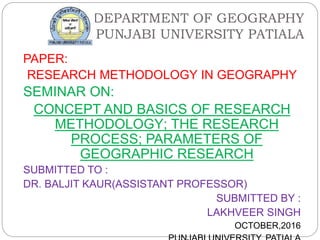 DEPARTMENT OF GEOGRAPHY
PUNJABI UNIVERSITY PATIALA
PAPER:
RESEARCH METHODOLOGY IN GEOGRAPHY
SEMINAR ON:
CONCEPT AND BASICS OF RESEARCH
METHODOLOGY; THE RESEARCH
PROCESS; PARAMETERS OF
GEOGRAPHIC RESEARCH
SUBMITTED TO :
DR. BALJIT KAUR(ASSISTANT PROFESSOR)
SUBMITTED BY :
LAKHVEER SINGH
OCTOBER,2016
 