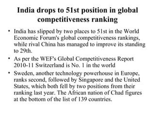 India drops to 51st position in global competitiveness ranking India has slipped by two places to 51st in the World Economic Forum's global competitiveness rankings, while rival China has managed to improve its standing to 29th. As per the WEF's Global Competitiveness Report 2010-11 Switzerland is No. 1 in the world Sweden, another technology powerhouse in Europe, ranks second, followed by Singapore and the United States, which both fell by two positions from their ranking last year. The African nation of Chad figures at the bottom of the list of 139 countries .  