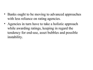 Banks ought to be moving to advanced approaches with less reliance on rating agencies. Agencies in turn have to take a holistic approach while awarding ratings, keeping in regard the tendency for end-use, asset bubbles and possible instability. 