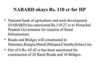 NABARD okays Rs. 110 cr for HP National bank of agriculture and rural development (NABARD) has sanctioned Rs 110.27 cr to Himachal Pradesh Government for creation of Rural Infrastructure. Roads and Bridges will constructed in Hamirpur,Kangra,Mandi,Bilaspur,Chamba,Solan,Una. Out of it Rs. 65.42 cr has been sanctioned for construction of 28 Rural Roads and 10 Bridges. 