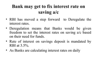 Bank may get to fix interest rate on saving a/c RBI has moved a step forward  to Deregulate the interest rates. Deregulation means that Banks would be given freedom to set the interest rates on saving a/c based on their need for funds. Rate of interest on savings deposit is mandated by RBI at 3.5%. As Banks are calculating interest rates on daily 