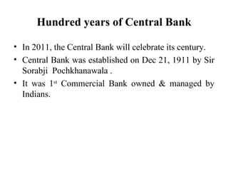 Hundred years of Central Bank In 2011, the Central Bank will celebrate its century. Central Bank was established on Dec 21, 1911 by Sir Sorabji  Pochkhanawala   . It was 1 st  Commercial Bank owned & managed by Indians. 