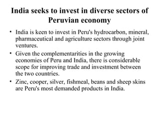India seeks to invest in diverse sectors of Peruvian economy India is keen to invest in Peru's hydrocarbon, mineral, pharmaceutical and agriculture sectors through joint ventures. Given the complementarities in the growing economies of Peru and India, there is considerable scope for improving trade and investment between the two countries.  Zinc, cooper, silver, fishmeal, beans and sheep skins are Peru's most demanded products in India.  