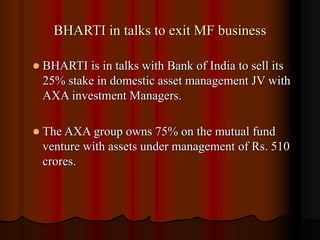 BHARTI in talks to exit MF business
 BHARTI is in talks with Bank of India to sell its
25% stake in domestic asset management JV with
AXA investment Managers.
 The AXA group owns 75% on the mutual fund
venture with assets under management of Rs. 510
crores.
 
