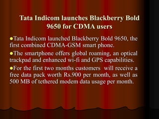 Tata Indicom launches Blackberry Bold
9650 for CDMA users
Tata Indicom launched Blackberry Bold 9650, the
first combined CDMA-GSM smart phone.
The smartphone offers global roaming, an optical
trackpad and enhanced wi-fi and GPS capabilities.
For the first two months customers will receive a
free data pack worth Rs.900 per month, as well as
500 MB of tethered modem data usage per month.
 