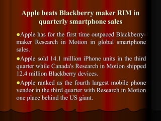 Apple beats Blackberry maker RIM in
quarterly smartphone sales
Apple has for the first time outpaced Blackberry-
maker Research in Motion in global smartphone
sales.
Apple sold 14.1 million iPhone units in the third
quarter while Canada's Research in Motion shipped
12.4 million Blackberry devices.
Apple ranked as the fourth largest mobile phone
vendor in the third quarter with Research in Motion
one place behind the US giant.
 