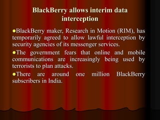 BlackBerry allows interim data
interception
BlackBerry maker, Research in Motion (RIM), has
temporarily agreed to allow lawful interception by
security agencies of its messenger services.
The government fears that online and mobile
communications are increasingly being used by
terrorists to plan attacks.
There are around one million BlackBerry
subscribers in India.
 
