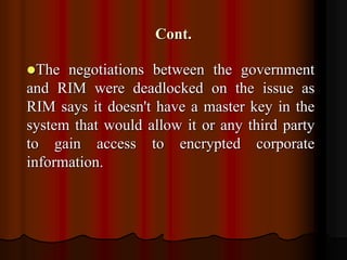 Cont.
The negotiations between the government
and RIM were deadlocked on the issue as
RIM says it doesn't have a master key in the
system that would allow it or any third party
to gain access to encrypted corporate
information.
 
