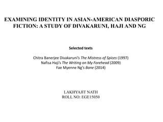 EXAMINING IDENTITY IN ASIAN-AMERICAN DIASPORIC
FICTION: A STUDY OF DIVAKARUNI, HAJI AND NG
Selected texts
Chitra Banerjee Divakaruni’s The Mistress of Spices (1997)
Nafisa Haji’s The Writing on My Forehead (2009)
Fae Myenne Ng’s Bone (2014)
LAKHYAJIT NATH
ROLL NO: EGE15050
 