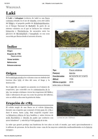 18/1/2018 Laki - Wikipedia, la enciclopedia libre
https://es.wikipedia.org/wiki/Laki 1/3
Laki
Vista de la fisura central del volcán Laki.
Tipo Fisura volcánica
País(es) Islandia
Coordenadas 64°03′53″N 18°13′34″O
Altitud 1725
Última erupción 2010
[editar datos en Wikidata]
Laki
El Laki o Lakagígar (cráteres de Laki) es una fisura
volcánica situada en el sur de Islandia, cerca del cañón
del Eldgjá y el pequeño pueblo de Kirkjubæjarklaustur,
en el Parque Nacional de Skaftafell. Es parte de un
sistema volcánico en el que se incluyen los volcanes
Grímsvötn y Thórdarhyrna. Se encuentra entre los
glaciares de Mýrdalsjökull y Vatnajökull, en una zona
recorrida por fisuras desde el suroeste al norte.
Origen
Erupción de 1783
Repercusiones
Véase también
Referencias
Enlaces externos
En la mitología nórdica los volcanes eran un símbolo del
travieso dios Loki, el dios del caos, el fuego y la
destrucción
En el siglo XII, se registró un aumento en el número de
erupciones, que coincidió con la cristianización de la
isla. Los monjes cristianos vieron las erupciones del Hekla y
Laka e informaron de que era como las puertas del infierno,
otro se refirió a ella como la prisión de Judas.
El volcán surgió de una fisura en el volcán Grímsvötn,
durante una erupción que comenzó el 8 de junio de 17 83 y
duró 8 meses, hasta 17 84. Está erupción expulsó unos
14 kilómetros cúbicos de lava basáltica y nubes tóxicas de
ácido fluorhídrico y dióxido de azufre que acabaron con
9000 islandeses1 y más del 50 % del ganado de la isla.
La nube que generó produjo una hambruna de tres años en todo el mundo, que mató aproximadamente a
6 millones de personas. Se ha descrito como «una de las mayores catástrofes medioambientales en la historia
europea».
Laki
La lava de Laki: Eldhraun
Índice
Origen
Erupción de 1783
 