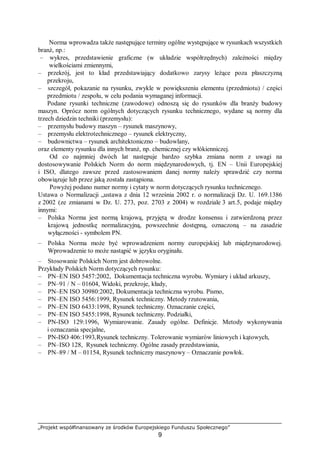 „Projekt współfinansowany ze środków Europejskiego Funduszu Społecznego”
9
Norma wprowadza także następujące terminy ogólne występujące w rysunkach wszystkich
branż, np.:
– wykres, przedstawienie graficzne (w układzie współrzędnych) zależności między
wielkościami zmiennymi,
– przekrój, jest to kład przedstawiający dodatkowo zarysy leżące poza płaszczyzną
przekroju,
– szczegół, pokazanie na rysunku, zwykle w powiększeniu elementu (przedmiotu) / części
przedmiotu / zespołu, w celu podania wymaganej informacji.
Podane rysunki techniczne (zawodowe) odnoszą się do rysunków dla branży budowy
maszyn. Oprócz norm ogólnych dotyczących rysunku technicznego, wydane są normy dla
trzech dziedzin techniki (przemysłu):
– przemysłu budowy maszyn – rysunek maszynowy,
– przemysłu elektrotechnicznego – rysunek elektryczny,
– budownictwa – rysunek architektoniczno – budowlany,
oraz elementy rysunku dla innych branż, np. chemicznej czy włókienniczej.
Od co najmniej dwóch lat następuje bardzo szybka zmiana norm z uwagi na
dostosowywanie Polskich Norm do norm międzynarodowych, tj. EN – Unii Europejskiej
i ISO, dlatego zawsze przed zastosowaniem danej normy należy sprawdzić czy norma
obowiązuje lub przez jaką została zastąpiona.
Powyżej podano numer normy i cytaty w norm dotyczących rysunku technicznego.
Ustawa o Normalizacji „ustawa z dnia 12 września 2002 r. o normalizacji Dz. U. 169.1386
z 2002 (ze zmianami w Dz. U. 273, poz. 2703 z 2004) w rozdziale 3 art.5, podaje między
innymi:
– Polska Norma jest normą krajową, przyjętą w drodze konsensu i zatwierdzoną przez
krajową jednostkę normalizacyjną, powszechnie dostępną, oznaczoną – na zasadzie
wyłączności - symbolem PN.
– Polska Norma może być wprowadzeniem normy europejskiej lub międzynarodowej.
Wprowadzenie to może nastąpić w języku oryginału.
– Stosowanie Polskich Norm jest dobrowolne.
Przykłady Polskich Norm dotyczących rysunku:
– PN–EN ISO 5457:2002, Dokumentacja techniczna wyrobu. Wymiary i układ arkuszy,
– PN–91 / N – 01604, Widoki, przekroje, kłady,
– PN–EN ISO 30980:2002, Dokumentacja techniczna wyrobu. Pismo,
– PN–EN ISO 5456:1999, Rysunek techniczny. Metody rzutowania,
– PN–EN ISO 6433:1998, Rysunek techniczny. Oznaczanie części,
– PN–EN ISO 5455:1998, Rysunek techniczny. Podziałki,
– PN-ISO 129:1996, Wymiarowanie. Zasady ogólne. Definicje. Metody wykonywania
i oznaczania specjalne,
– PN-ISO 406:1993,Rysunek techniczny. Tolerowanie wymiarów liniowych i kątowych,
– PN–ISO 128, Rysunek techniczny. Ogólne zasady przedstawiania,
– PN–89 / M – 01154, Rysunek techniczny maszynowy – Oznaczanie powłok.
 