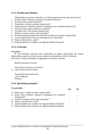 „Projekt współfinansowany ze środków Europejskiego Funduszu Społecznego”
10
4.1.2. Pytania sprawdzające
Odpowiadając na pytania, sprawdzisz, czy jesteś przygotowany do wykonania ćwiczeń.
1. W jakich celach i dlaczego wykonuje się rysunki techniczne?
2. Do czego służą rysunki techniczne?
3. Podaj nazwy i rodzaje rysunków technicznych?
4. Podaj parę nazw terminów ogólnych występujących na rysunkach technicznych?
5. Jaka jest różnica między szkicem a rysunkiem?
6. Do jakich celów służą rysunki schematyczne?
7. Określ, co oznacza termin „plan sytuacyjny”?
8. W jakich branżach techniki stosowana jest normalizacja rysunków technicznych?
9. Czy wszystkie Polskie Normy są obowiązkowe do stosowania?
10. Podaj co określa słowo „kład”?
11. Podaj przykład nazw rysunków nie objętych Polskimi Normami?
4.1.3. Ćwiczenia
Ćwiczenie 1
W celu utrwalenia materiału wpisz odpowiedzi na pytania sprawdzające do zeszytu.
Odpowiedź powinna być krótka, musisz zmieścić ją maksymalnie w dwóch wierszach.
(Ćwiczenia w innych rozdziałach uwzględniają też powyższy materiał).
Sposób wykonania ćwiczenia
Aby wykonać ćwiczenie, powinieneś:
1) wpisać odpowiedzi do zeszytu.
Wyposażenie stanowiska pracy:
– zeszyt i długopis,
– literatura.
4.1.4. Sprawdzian postępów
Czy potrafisz:
Tak Nie
1) podać nazwy i rodzaje rysunków technicznych?
2) podać nazwy terminów ogólnych występujących na rysunkach
technicznych?
3) określić co oznacza termin „plan sytuacyjny”?
4) podać co określa słowo „kład”?
5) podać przykład nazw rysunków nie objętych Polskimi Normami?
6) podać przykład nazw rysunków nie objętych Polskimi Normami?
¨
¨
¨
¨
¨
¨
¨
¨
¨
¨
¨
¨
 