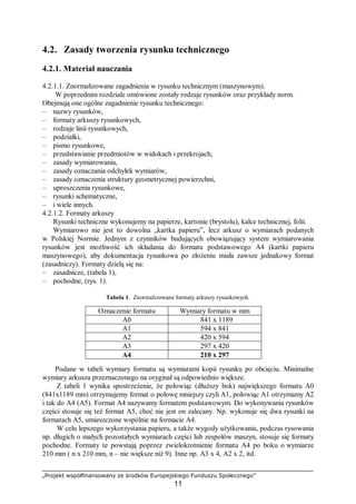 „Projekt współfinansowany ze środków Europejskiego Funduszu Społecznego”
11
4.2. Zasady tworzenia rysunku technicznego
4.2.1. Materiał nauczania
4.2.1.1. Znormalizowane zagadnienia w rysunku technicznym (maszynowym).
W poprzednim rozdziale omówione zostały rodzaje rysunków oraz przykłady norm.
Obejmują one ogólne zagadnienie rysunku technicznego:
– nazwy rysunków,
– formaty arkuszy rysunkowych,
– rodzaje linii rysunkowych,
– podziałki,
– pismo rysunkowe,
– przedstawianie przedmiotów w widokach i przekrojach,
– zasady wymiarowania,
– zasady oznaczania odchyłek wymiarów,
– zasady oznaczenia struktury geometrycznej powierzchni,
– uproszczenia rysunkowe,
– rysunki schematyczne,
– i wiele innych.
4.2.1.2. Formaty arkuszy
Rysunki techniczne wykonujemy na papierze, kartonie (brystolu), kalce technicznej, folii.
Wymiarowo nie jest to dowolna „kartka papieru”, lecz arkusz o wymiarach podanych
w Polskiej Normie. Jednym z czynników budujących obowiązujący system wymiarowania
rysunków jest możliwość ich składania do formatu podstawowego A4 (kartki papieru
maszynowego), aby dokumentacja rysunkowa po złożeniu miała zawsze jednakowy format
(zasadniczy). Formaty dzielą się na:
– zasadnicze, (tabela 1),
– pochodne, (rys. 1).
Tabela 1. Znormalizowane formaty arkuszy rysunkowych.
Oznaczenie formatu Wymiary formatu w mm
A0 841 x 1189
A1 594 x 841
A2 420 x 594
A3 297 x 420
A4 210 x 297
Podane w tabeli wymiary formatu są wymiarami kopii rysunku po obcięciu. Minimalne
wymiary arkusza przeznaczonego na oryginał są odpowiednio większe.
Z tabeli 1 wynika spostrzeżenie, że połowiąc (dłuższy bok) największego formatu A0
(841x1189 mm) otrzymujemy format o połowę mniejszy czyli A1, połowiąc A1 otrzymamy A2
i tak do A4 (A5). Format A4 nazywamy formatem podstawowym. Do wykonywania rysunków
części stosuje się też format A5, choć nie jest on zalecany. Np. wykonuje się dwa rysunki na
formatach A5, umieszczone wspólnie na formacie A4.
W celu lepszego wykorzystania papieru, a także wygody użytkowania, podczas rysowania
np. długich o małych pozostałych wymiarach części lub zespołów maszyn, stosuje się formaty
pochodne. Formaty te powstają poprzez zwielokrotnienie formatu A4 po boku o wymiarze
210 mm ( n x 210 mm, n – nie większe niż 9). Inne np. A3 x 4, A2 x 2, itd.
 