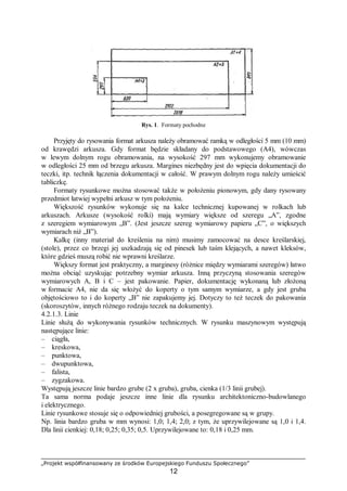 „Projekt współfinansowany ze środków Europejskiego Funduszu Społecznego”
12
Rys. 1. Formaty pochodne
Przyjęty do rysowania format arkusza należy obramować ramką w odległości 5 mm (10 mm)
od krawędzi arkusza. Gdy format będzie składany do podstawowego (A4), wówczas
w lewym dolnym rogu obramowania, na wysokość 297 mm wykonujemy obramowanie
w odległości 25 mm od brzegu arkusza. Margines niezbędny jest do wpięcia dokumentacji do
teczki, itp. technik łączenia dokumentacji w całość. W prawym dolnym rogu należy umieścić
tabliczkę.
Formaty rysunkowe można stosować także w położeniu pionowym, gdy dany rysowany
przedmiot łatwiej wypełni arkusz w tym położeniu.
Większość rysunków wykonuje się na kalce technicznej kupowanej w rolkach lub
arkuszach. Arkusze (wysokość rolki) mają wymiary większe od szeregu „A”, zgodne
z szeregiem wymiarowym „B”. (Jest jeszcze szereg wymiarowy papieru „C”, o większych
wymiarach niż „B”).
Kalkę (inny materiał do kreślenia na nim) musimy zamocować na desce kreślarskiej,
(stole), przez co brzegi jej uszkadzają się od pinesek lub taśm klejących, a nawet kleksów,
które gdzieś muszą robić nie wprawni kreślarze.
Większy format jest praktyczny, a marginesy (różnice między wymiarami szeregów) łatwo
można obciąć uzyskując potrzebny wymiar arkusza. Inną przyczyną stosowania szeregów
wymiarowych A, B i C – jest pakowanie. Papier, dokumentację wykonaną lub złożoną
w formacie A4, nie da się włożyć do koperty o tym samym wymiarze, a gdy jest gruba
objętościowo to i do koperty „B” nie zapakujemy jej. Dotyczy to też teczek do pakowania
(skoroszytów, innych różnego rodzaju teczek na dokumenty).
4.2.1.3. Linie
Linie służą do wykonywania rysunków technicznych. W rysunku maszynowym występują
następujące linie:
– ciągła,
– kreskowa,
– punktowa,
– dwupunktowa,
– falista,
– zygzakowa.
Występują jeszcze linie bardzo grube (2 x gruba), gruba, cienka (1/3 linii grubej).
Ta sama norma podaje jeszcze inne linie dla rysunku architektoniczno-budowlanego
i elektrycznego.
Linie rysunkowe stosuje się o odpowiedniej grubości, a posegregowane są w grupy.
Np. linia bardzo gruba w mm wynosi: 1,0; 1,4; 2,0; z tym, że uprzywilejowane są 1,0 i 1,4.
Dla linii cienkiej: 0,18; 0,25; 0,35; 0,5. Uprzywilejowane to: 0,18 i 0,25 mm.
 
