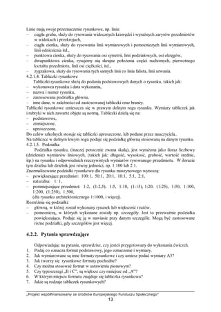 „Projekt współfinansowany ze środków Europejskiego Funduszu Społecznego”
13
Linie mają swoje przeznaczenie rysunkowe, np. linia:
– ciągła gruba, służy do rysowania widocznych krawędzi i wyraźnych zarysów przedmiotów
w widokach i przekrojach,
– ciągła cienka, służy do rysowania linii wymiarowych i pomocniczych linii wymiarowych,
linii odniesienia itd.,
– punktowa cienka, służy do rysowania osi symetrii, linii podziałowych, osi okręgów,
– dwupunktowa cienka, rysujemy nią skrajne położenia części ruchomych, pierwotnego
kształtu przedmiotu, linii osi ciężkości, itd.,
– zygzakowa, służy do rysowania tych samych linii co linia falista, linii urwania.
4.2.1.4. Tabliczki rysunkowe
Tabliczki rysunkowe służą do podania podstawowych danych o rysunku, takich jak:
– wykonawca rysunku i data wykonania,
– nazwa i numer rysunku,
– zastosowana podziałka główna,
– inne dane, w zależności od zastosowanej tabliczki oraz branży.
Tabliczki rysunkowe umieszcza się w prawym dolnym rogu rysunku. Wymiary tabliczek jak
i rubryki w nich zawarte objęte są normą. Tabliczki dzielą się na:
– podstawowe,
– zmniejszone,
– uproszczone.
Do celów szkolnych stosuje się tabliczki uproszczone, lub podane przez nauczyciela..
Na tabliczce w dolnym lewym rogu podaje się podziałkę główną stosowaną na danym rysunku.
4.2.1.5. Podziałka
Podziałka rysunku, (inaczej potocznie zwana skalą), jest wyrażona jako iloraz liczbowy
(dzielenie) wymiarów liniowych, (takich jak: długość, wysokość, grubość, wartość średnic,
itp.) na rysunku i odpowiednich rzeczywistych wymiarów rysowanego przedmiotu. W ilorazie
tym dzielna lub dzielnik jest równy jedności, np. 1:100 lub 2:1.
Znormalizowane podziałki rysunkowe dla rysunku maszynowego wynoszą:
– powiększające przedmiot: 100:1, 50:1, 20:1, 10:1, 5:1, 2:1,
– naturalna: 1: 1,
– pomniejszające przedmiot: 1:2, (1:2,5), 1:5, 1:10, (1:15), 1:20, (1:25), 1:50, 1:100,
1:200, (1:250), 1:500,
(dla rysunku architektonicznego 1:1000, i więcej).
Rozróżnia się podziałki:
– główną, w której został wykonany rysunek lub większość rzutów,
– pomocniczą, w których wykonane zostały np. szczegóły. Jest to przeważnie podziałka
powiększająca. Podaje się ją w nawiasie przy danym szczególe. Mogą być zastosowane
różne podziałki, gdy szczegółów jest więcej.
4.2.2. Pytania sprawdzające
Odpowiadając na pytania, sprawdzisz, czy jesteś przygotowany do wykonania ćwiczeń.
1. Podaj co oznacza format podstawowy, jego oznaczenie i wymiary.
2. Jak wymiarowane są inne formaty rysunkowe i czy umiesz podać wymiary A3?
3. Jak tworzy się rysunkowe formaty pochodne?
4. Czy można stosować format w ustawieniu pionowym?
5. Czy typoszeregi „B i C”, są większe czy mniejsze od „A”?
6. W którym miejscu formatu znajduje się tabliczka rysunkowa?
7. Jakie są rodzaje tabliczek rysunkowych?
 