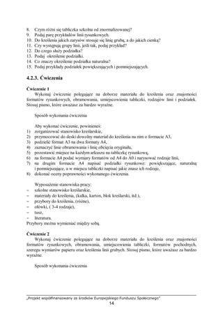 „Projekt współfinansowany ze środków Europejskiego Funduszu Społecznego”
14
8. Czym różni się tabliczka szkolna od znormalizowanej?
9. Podaj parę przykładów linii rysunkowych.
10. Do kreślenia jakich zarysów stosuje się linię grubą, a do jakich cienką?
11. Czy występują grupy linii, jeśli tak, podaj przykład?
12. Do czego służy podziałka?
13. Podaj określenie podziałki.
14. Co znaczy określenie podziałka naturalna?
15. Podaj przykłady podziałek powiększających i pomniejszających.
4.2.3. Ćwiczenia
Ćwiczenie 1
Wykonaj ćwiczenie polegające na doborze materiału do kreślenia oraz znajomości
formatów rysunkowych, obramowania, umiejscowienia tabliczki, rodzajów linii i podziałek.
Stosuj pismo, które uważasz za bardzo wyraźne.
Sposób wykonania ćwiczenia
Aby wykonać ćwiczenie, powinieneś:
1) zorganizować stanowisko kreślarskie,
2) przymocować do deski dowolny materiał do kreślenia na nim o formacie A3,
3) podzielić format A3 na dwa formaty A4,
4) zaznaczyć linie obramowania i linię obcięcia oryginału,
5) pozostawić miejsce na każdym arkuszu na tabliczkę rysunkową,
6) na formacie A4 podać wymiary formatów od A4 do A0 i narysować rodzaje linii,
7) na drugim formacie A4 napisać podziałki rysunkowe: powiększające, naturalną
i pomniejszające, a w miejscu tabliczki napisać jakie znasz ich rodzaje,
8) dokonać oceny poprawności wykonanego ćwiczenia.
Wyposażenie stanowiska pracy:
− szkolne stanowisko kreślarskie,
− materiały do kreślenia, (kalka, karton, blok kreślarski, itd.),
− przybory do kreślenia, (różne),
− ołówki, ( 3-4 rodzaje),
− tusz,
− literatura.
Przybory można wymieniać między sobą.
Ćwiczenie 2
Wykonaj ćwiczenie polegające na doborze materiału do kreślenia oraz znajomości
formatów rysunkowych, obramowania, umiejscowienia tabliczki, formatów pochodnych,
szeregu wymiarów papieru oraz kreślenia linii grubych. Stosuj pismo, które uważasz za bardzo
wyraźne.
Sposób wykonania ćwiczenia
 