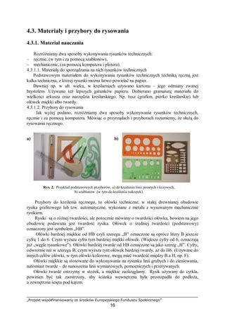 „Projekt współfinansowany ze środków Europejskiego Funduszu Społecznego”
16
4.3. Materiały i przybory do rysowania
4.3.1. Materiał nauczania
Rozróżniamy dwa sposoby wykonywania rysunków technicznych:
– ręcznie, (w tym i za pomocą szablonów),
– mechanicznie, (za pomocą komputera i plotera).
4.3.1.1. Materiały do sporządzania na nich rysunków technicznych
Podstawowym materiałem do wykonywania rysunków technicznych techniką ręczną jest
kalka techniczna, z której rysunki można łatwo powielać na papier.
Dawniej np. w ub. wieku, w kreślarniach używano kartonu – jego odmiany zwanej
brystolem. Używano też lepszych gatunków papieru. Dobierano gramaturę materiału do
wielkości arkusza oraz narzędzia kreślarskiego. Np. tusz (grafion, piórko kreślarskie) lub
ołówek miękki albo twardy.
4.3.1.2. Przybory do rysowania
Jak wyżej podano, rozróżniamy dwa sposoby wykonywania rysunków technicznych,
ręcznie i za pomocą komputera. Mówiąc o przyrządach i przyborach rozumiemy, że służą do
rysowania ręcznego.
a) b)
Rys. 2. Przykład podstawowych przyborów, a) do kreślenia linii prostych i krzywych,
b) szablonów (w tym do kreślenia nakrętek).
Przybory do kreślenia ręcznego, to ołówki techniczne; w stałej drewnianej obudowie
rysika grafitowego lub tzw. automatyczne, wykonane z metalu z wysuwanym mechanicznie
rysikiem.
Rysiki są o różnej twardości, ale potocznie mówimy o twardości ołówka, bowiem na jego
obudowie podawana jest twardość rysika. Ołówek o średniej twardości (podstawowy)
oznaczony jest symbolem „HB”.
Ołówki bardziej miękkie od HB czyli szeregu „B” oznaczone są oprócz litery B jeszcze
cyfrą 1 do 6. Czym wyższa cyfra tym bardziej miękki ołówek. (Większe cyfry od 6, oznaczają
już „węgle rysunkowe”). Ołówki bardziej twarde od HB oznaczone są jako szereg „H”. Cyfry,
odwrotnie niż w szeregu B, czym wyższa tym ołówek bardziej twardy, aż do H6. (Używane do
innych celów ołówki, w tym ołówki kolorowe, mogą mieć twardość między B a H, np. F).
Ołówki miękkie są stosowane do wykonywania na rysunku linii grubych i do cieniowania,
natomiast twarde – do nanoszenia linii wymiarowych, pomocniczych i przerywanych.
Ołówki twarde ostrzymy w stożek, a miękkie zaokrąglamy. Rysik używany do cyrkla,
powinien być tak zaostrzony, aby ścianka wewnętrzna była prostopadła do podłoża,
a zewnętrzna ścięta pod kątem.
 
