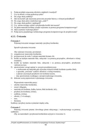 „Projekt współfinansowany ze środków Europejskiego Funduszu Społecznego”
18
6. Podaj przykład oznaczenia ołówków miękkich i twardych?
7. Czy są ołówki z różną grubością rysika?
8. Do czego służą szablony?
9. Jaki ma kształt i jak nazywamy potocznie przymiar liniowy z różnymi podziałkami?
10. Do czego służy pióro (stalówka) typu „redis”?
11. Do czego służą grafion i rapidograf?
12. Czy można stosując cyrkiel z przybornika kreślić nim tuszem?
13. Na jakim materiale kreślimy rysunki wykonane za pomocą programu komputerowego?
14. Jakie czynności wykonuje ploter?
15. Podaj nazwę popularnego technicznego programu komputerowego do projektowania?
4.3.3. Ćwiczenia
Ćwiczenie 1
Wykonaj ćwiczenie testujące materiały i przybory kreślarskie.
Sposób wykonania ćwiczenia
Aby wykonać ćwiczenie, powinieneś:
1) zorganizować stanowisko kreślarskie,
2) przymocować do stołu 3 rodzaje materiału formatu A4,
3) kreślić na każdym materiale linie, odręcznie i za pomocą przyrządów, ołówkami o różnej
twardości,
4) kreślić na każdym materiale linie, odręcznie i za pomocą przyrządów, przyborami
i piórami na tusz,
5) spostrzeżenia i uwagi zapisać w zeszycie przedmiotowym:
– o zachowaniu się materiału gdy używamy różnych technik kreślenia rysunku (linii),
– o sposobie „ostrzenia” rysików ołówków o różnej twardości,
– o jakości używanych przyborów do kreślenia tuszem,
– inne spostrzeżenia wynikające z przeprowadzonego ćwiczenia,
6) dokonać oceny poprawności wykonanego ćwiczenia.
Wyposażenie stanowiska pracy:
− szkolne stanowisko kreślarskie,
− zeszyt i długopis,
− materiały do kreślenia, (kalka, karton, blok kreślarski, itd.),
− przybory do kreślenia, (różne),
− szablony, (różne),
− ołówki, ( 3-4 rodzaje),
− tusz,
− literatura.
Szablony i przybory można wymieniać między sobą.
Ćwiczenie 2
Wykonaj ćwiczenie pisania: dowolnego pisma odręcznego, i wykonywanego za pomocą
szablonów.
(Np. na materiałach i przyborami kreślarskimi użytymi w ćwiczeniu 1).
 