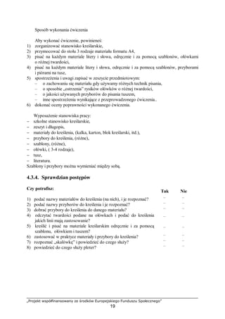 „Projekt współfinansowany ze środków Europejskiego Funduszu Społecznego”
19
Sposób wykonania ćwiczenia
Aby wykonać ćwiczenie, powinieneś:
1) zorganizować stanowisko kreślarskie,
2) przymocować do stołu 3 rodzaje materiału formatu A4,
3) pisać na każdym materiale litery i słowa, odręcznie i za pomocą szablonów, ołówkami
o różnej twardości,
4) pisać na każdym materiale litery i słowa, odręcznie i za pomocą szablonów, przyborami
i piórami na tusz,
5) spostrzeżenia i uwagi zapisać w zeszycie przedmiotowym:
– o zachowaniu się materiału gdy używamy różnych technik pisania,
– o sposobie „ostrzenia” rysików ołówków o różnej twardości,
– o jakości używanych przyborów do pisania tuszem,
– inne spostrzeżenia wynikające z przeprowadzonego ćwiczenia..
6) dokonać oceny poprawności wykonanego ćwiczenia.
Wyposażenie stanowiska pracy:
− szkolne stanowisko kreślarskie,
− zeszyt i długopis,
− materiały do kreślenia, (kalka, karton, blok kreślarski, itd.),
− przybory do kreślenia, (różne),
− szablony, (różne),
− ołówki, ( 3-4 rodzaje),
− tusz,
− literatura.
Szablony i przybory można wymieniać między sobą.
4.3.4. Sprawdzian postępów
Czy potrafisz:
Tak Nie
1) podać nazwy materiałów do kreślenia (na nich), i je rozpoznać? ¨ ¨
2) podać nazwy przyborów do kreślenia i je rozpoznać? ¨ ¨
3) dobrać przybory do kreślenia do danego materiału? ¨ ¨
4) odczytać twardości podane na ołówkach i podać do kreślenia
jakich linii mają zastosowanie?
¨ ¨
5) kreślić i pisać na materiale kreślarskim odręcznie i za pomocą
szablonu, ołówkiem i tuszem?
¨ ¨
6) zastosować w praktyce materiały i przybory do kreślenia? ¨ ¨
7) rozpoznać „skalówkę” i powiedzieć do czego służy? ¨ ¨
8) powiedzieć do czego służy ploter? ¨ ¨
 