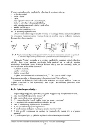 „Projekt współfinansowany ze środków Europejskiego Funduszu Społecznego”
21
Wymiarowanie elementów przedmiotów odnosi się do wymiarowania, np.:
– średnic i promieni,
– łuków i cięciw,
– kątów,
– przekrojów kwadratowych i prostokątnych,
– stożków, ostrosłupów foremnych i klinów,
– ścięć krawędzi, zakończeń wałków i zaokrągleń,
– podcięć obróbkowych,
– powierzchni powlekanych, itd.
4.4.1.3. Tolerancja wymiarowania
Chropowatość i falistość powierzchni powstaje w wyniku jej obróbki różnymi narzędziami.
Do oznaczania chropowatości na rysunku stosuje się symbole wraz z podaniem parametru
dopuszczalnej chropowatości.
a) b)
Rys. 5. Przykład oznaczeń dopuszczalnej chropowatości oraz sposoby umieszczania oznaczeń na rysunkach,
a) oznaczanie dopuszczalnej chropowatości, b) umieszczenie oznaczeń na rysunkach. [1]
Tolerancja. Wymiary nominalne są to wymiary przedmiotów względem których odnosi się
odchyłki. Rzeczywiste wymiary przedmiotu będą zawierać się w zakresie wymiaru
nominalnego i odchyłek (górnej i dolnej). Różnica między nimi jest tolerancją, która jest
zawsze dodatnia. Rozróżniamy tolerancje:
– wymiarów pasowań,
– kształtu i położenia,
– obróbki powierzchni.
Przykład oznaczania na linii wymiarowej: ø50 5,0
0
+
; 28,8 (max.); ø30H7; ø30g6.
Tolerowanie normalne to dobranie odpowiednich odchyłek z Polskich Norm.
Pasowanie to skojarzenie dwóch elementów umownie nazwanych wałkiem i otworem.
Przykład oznaczania na linii wymiarowej: ø30 H7/p6. Rozróżniamy pasowanie luźne,
mieszane i ciasne.
4.4.2. Pytania sprawdzające
Odpowiadając na pytania, sprawdzisz, czy jesteś przygotowany do wykonania ćwiczeń.
1. Jakie znasz metody opisywania rysunków?
2. Jakie znasz rodzaje pisma technicznego?
3. Czy pisanie ułamków i innych znaków objęte jest normą rysunkową?
4. Czy wymiarowanie elementów objęte jest Polską Normą?
5. Jakie są dwa sposoby wymiarowania przedmiotu?
6. W jaki sposób kończą się linie wymiarowe?
7. W jakich mianach podaje się wymiary na rysunku maszynowym?
8. W jaki sposób rozmieszcza się wymiary na rysunkach, aby można było je wygodnie
odczytać?
9. Czy umiesz podać parę przykładów wymiarowania elementów przedmiotów?
 