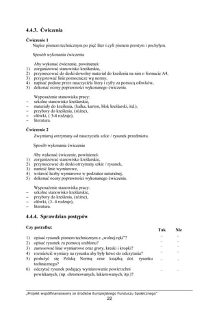 „Projekt współfinansowany ze środków Europejskiego Funduszu Społecznego”
22
4.4.3. Ćwiczenia
Ćwiczenie 1
Napisz pismem technicznym po pięć liter i cyfr pismem prostym i pochyłym.
Sposób wykonania ćwiczenia
Aby wykonać ćwiczenie, powinieneś:
1) zorganizować stanowisko kreślarskie,
2) przymocować do deski dowolny materiał do kreślenia na nim o formacie A4,
3) przygotować linie pomocnicze wg normy,
4) napisać podane przez nauczyciela litery i cyfry za pomocą ołówków,
5) dokonać oceny poprawności wykonanego ćwiczenia.
Wyposażenie stanowiska pracy:
− szkolne stanowisko kreślarskie,
− materiały do kreślenia, (kalka, karton, blok kreślarski, itd.),
− przybory do kreślenia, (różne),
− ołówki, ( 3-4 rodzaje),
− literatura.
Ćwiczenie 2
Zwymiaruj otrzymany od nauczyciela szkic / rysunek przedmiotu.
Sposób wykonania ćwiczenia
Aby wykonać ćwiczenie, powinieneś:
1) zorganizować stanowisko kreślarskie,
2) przymocować do deski otrzymany szkic / rysunek,
3) nanieść linie wymiarowe,
4) wstawić liczby wymiarowe w podziałce naturalnej,
5) dokonać oceny poprawności wykonanego ćwiczenia.
Wyposażenie stanowiska pracy:
− szkolne stanowisko kreślarskie,
− przybory do kreślenia, (różne),
− ołówki, (3- 4 rodzaje),
− literatura.
4.4.4. Sprawdzian postępów
Czy potrafisz:
Tak Nie
1) opisać rysunek pismem technicznym z „wolnej ręki”? ¨ ¨
2) opisać rysunek za pomocą szablonu? ¨ ¨
3) zastosować linie wymiarowe oraz groty, kreski i kropki? ¨ ¨
4) rozmieścić wymiary na rysunku aby były łatwe do odczytania? ¨ ¨
5) posłużyć się Polską Normą oraz książką dot. rysunku
technicznego?
¨ ¨
6) odczytać rysunek podający wymiarowanie powierzchni
powlekanych, (np. chromowanych, lakierowanych, itp.)?
¨ ¨
 
