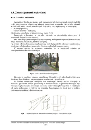 „Projekt współfinansowany ze środków Europejskiego Funduszu Społecznego”
23
4.5. Zasady geometrii wykreślnej
4.5.1. Materiał nauczania
Geometria wykreślna jest jedną z nauk matematycznych stworzonych dla potrzeb techniki,
za jej pomocą można odwzorować element przestrzenny na rysunku (powierzchni płaskiej)
w dwóch lub więcej rzutach prostokątnych. Najczęściej rzuty wykonujemy na płaszczyznę:
– poziomą i pionową,
– w miarę potrzeby – na boczną.
(Rzutowanie prostokątne w technice zobacz punkt 4.7.)
Rzutowanie wykonujemy w kierunku patrzenia na odpowiednią płaszczyznę, tj.
prostopadle do powierzchni rzutowej.
Rzut dowolnego punktu na płaszczyznę nazywamy punkt przebicia prostej poprowadzonej
z tego punktu na płaszczyznę, na którą rzutujemy.
Np. rzutem odcinka linii prostej na płaszczyznę może być punkt lub odcinek w zależności od
położenia względem płaszczyzny rzutów. Rzutem punktu będzie zawsze punkt.
W naturze patrząc na przedmiot znajdujący się w przestrzeni widzimy go
z uwzględnieniem złudzeń wzrokowych.
Rys. 6. Punkt zbieżności na linii horyzontu.
Zjawisko to określamy mianem perspektywy zbieżnej (rys. 6), określanej też jako rzut
środkowy. Rzut środkowy ma zastosowanie w malarstwie i architekturze.
W rysunku technicznym stosujemy rzut równoległy, ukośny (rys.7). Następuje to
wówczas, gdy środek rzutów przesuniemy w nieskończoność, to promienie rzutujące będą
wówczas względem siebie równoległe, a stosunki skrótów krawędzi będą stałe, w odróżnieniu
od rzutu środkowego, w którym się zmieniają. Rozwinięciem tej teorii jest w praktyce
rzutowanie prostokątne i aksonometryczne.
Rys. 7. Przykład rysunków w rzutach aksonometrycznych i rzucie prostokątnym.
 