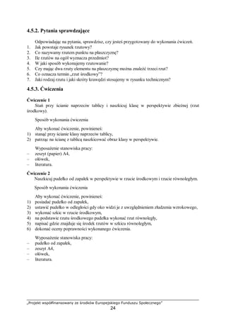 „Projekt współfinansowany ze środków Europejskiego Funduszu Społecznego”
24
4.5.2. Pytania sprawdzające
Odpowiadając na pytania, sprawdzisz, czy jesteś przygotowany do wykonania ćwiczeń.
1. Jak powstaje rysunek rzutowy?
2. Co nazywamy rzutem punktu na płaszczyznę?
3. Ile rzutów na ogół wyznacza przedmiot?
4. W jaki sposób wykonujemy rzutowanie?
5. Czy mając dwa rzuty elementu na płaszczyznę można znaleźć trzeci rzut?
6. Co oznacza termin „rzut środkowy”?
7. Jaki rodzaj rzutu i jaki skróty krawędzi stosujemy w rysunku technicznym?
4.5.3. Ćwiczenia
Ćwiczenie 1
Stań przy ścianie naprzeciw tablicy i naszkicuj klasę w perspektywie zbieżnej (rzut
środkowy).
Sposób wykonania ćwiczenia
Aby wykonać ćwiczenie, powinieneś:
1) stanąć przy ścianie klasy naprzeciw tablicy,
2) patrząc na ścianę z tablicą naszkicować obraz klasy w perspektywie.
Wyposażenie stanowiska pracy:
– zeszyt (papier) A4,
– ołówek,
– literatura.
Ćwiczenie 2
Naszkicuj pudełko od zapałek w perspektywie w rzucie środkowym i rzucie równoległym.
Sposób wykonania ćwiczenia
Aby wykonać ćwiczenie, powinieneś:
1) posiadać pudełko od zapałek,
2) ustawić pudełko w odległości gdy oko widzi je z uwzględnieniem złudzenia wzrokowego,
3) wykonać szkic w rzucie środkowym,
4) na podstawie rzutu środkowego pudełka wykonać rzut równoległy,
5) napisać gdzie znajduje się środek rzutów w szkicu równoległym,
6) dokonać oceny poprawności wykonanego ćwiczenia.
Wyposażenie stanowiska pracy:
– pudełko od zapałek,
– zeszyt A4,
– ołówek,
– literatura.
 