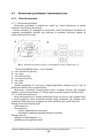 „Projekt współfinansowany ze środków Europejskiego Funduszu Społecznego”
28
4.7. Rzutowanie prostokątne i aksonometryczne
4.7.1. Materiał nauczania
4.7.1.1. Rzutowanie prostokątne
Rzutowanie prostokątne to podstawowa zasada wg której wykonywane są rysunki
techniczne. Rozróżniamy dwie metody:
– metodę europejską „E” polegającą na wyznaczaniu rzutów prostokątnych przedmiotu na
wzajemnie prostopadłych rzutniach, przy założeniu, że przedmiot rzutowany znajduje się
między obserwatorem i rzutnią.
Rys. 9. Rzutowanie prostokątne metodą E, a) prostopadłościan rzutni, b) układ rzutów. [1]
Nazwy prostopadłych rzutów – rzut w kierunku:
A – rzut z przodu (rzut główny),
B – rzut z góry,
C – rzut od lewej strony,
D – rzut od prawej strony,
E – rzut z dołu,
F – rzut z tyłu.
– metodę amerykańską „A” stosowaną w krajach anglosaskich, różniącą się od „E” tym, że
praktycznie niektóre rzuty są poprzestawiane.
Rzutowanie z dowolnym rozmieszczeniem rzutów występuje wówczas, gdy występuje
trudność z zastosowaniem metody „E”. Należy wtedy na rysunku zaznaczyć kierunki rzutów.
4.7.1.2. Rzuty aksonometryczne
Rzuty aksonometryczne w rysunku technicznym stosuje się wówczas, gdy w jednym rzucie
w sposób poglądowy należy przedstawić kształty całego przedmiotu, (np. katalogi części
zamiennych, tablice planszowe, poglądowe do celów szkoleniowych, rysunki ofertowe).
Rodzaje rzutów aksonometrycznych:
– jednowymiarowe,
– dwuwymiarowe,
– ukośne, (najłatwiejsze do rysowania),
– prostokątne, (najbardziej naturalne elementy na rysunku).
Rodzaje różnią się:
– układem osi współrzędnych x, y, z,
– podziałką na poszczególnych osiach.
a) b)
 