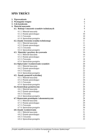 „Projekt współfinansowany ze środków Europejskiego Funduszu Społecznego”
2
SPIS TREŚCI
1. Wprowadzenie 4
2. Wymagania wstępne 6
3. Cele kształcenia 7
4. Materiał nauczania 8
4.1. Rodzaje i znaczenie rysunków technicznych 8
4.1.1. Materiał nauczania 8
4.1.2. Pytania sprawdzające 10
4.1.3. Ćwiczenia 10
4.1.4. Sprawdzian postępów 10
4.2. Zasady tworzenia rysunku technicznego 11
4.2.1. Materiał nauczania 11
4.2.2. Pytania sprawdzające 13
4.2.3. Ćwiczenia 14
4.2.4. Sprawdzian postępów 15
4.3. Materiały i przybory do rysowania 16
4.3.1. Materiał nauczania 16
4.3.2. Pytania sprawdzające 17
4.3.3. Ćwiczenia 18
4.3.4. Sprawdzian postępów 19
4.4. Opisywanie i wymiarowanie rysunków 20
4.4.1. Materiał nauczania 20
4.4.2. Pytania sprawdzające 21
4.4.3. Ćwiczenia 22
4.4.4. Sprawdzian postępów 22
4.5. Zasady geometrii wykreślnej 23
4.5.1. Materiał nauczania 23
4.5.2. Pytania sprawdzające 24
4.5.3. Ćwiczenia 24
4.5.4. Sprawdzian postępów 25
4.6. Konstrukcje geometryczne 26
4.6.1. Materiał nauczania 26
4.6.2. Pytania sprawdzające 26
4.6.3. Ćwiczenia 26
4.6.4. Sprawdzian postępów 27
4.7. Rzutowanie prostokątne i aksonometryczne 28
4.7.1. Materiał nauczania 28
4.7.2. Pytania sprawdzające 29
4.7.3. Ćwiczenia 29
4.7.4. Sprawdzian postępów 30
4.8. Zasady wymiarowania 31
4.8.1. Materiał nauczania 31
4.8.2. Pytania sprawdzające 32
4.8.3. Ćwiczenia 32
4.8.4. Sprawdzian postępów 33
 