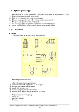 „Projekt współfinansowany ze środków Europejskiego Funduszu Społecznego”
29
4.7.2. Pytania sprawdzające
Odpowiadając na pytania, sprawdzisz, czy jesteś przygotowany do wykonywania ćwiczeń.
1. Kiedy stosuje się rzutowanie prostokątne?
2. Jakie są dwie metody rzutowania prostokątnego?
3. Kiedy stosuje się rzutowanie z dowolnym rozmieszczeniem rzutów?
4. Kiedy stosuje się rzuty aksonometryczne?
5. Jak nazywają się poszczególne rodzaje rzutów aksonometrycznych?
6. Jakimi parametrami różnią się rodzaje rzutów aksonometrycznych?
4.7.3. Ćwiczenia
Ćwiczenie 1
Uzupełnij rysunek. w podziałce 1:1 o brakujący rzut.
Sposób wykonania ćwiczenia
Aby wykonać ćwiczenie, powinieneś:
1) naszkicować rysunek w podziałce 5:1 w zeszycie,
2) wykonać brakujący rzut przedmiotu,
3) nanieść linie wymiarowe,
4) nazwać występujące na rysunku rzutnie,
5) dokonać oceny poprawności wykonanego ćwiczenia.
Wyposażenie stanowiska pracy:
– zeszyt A4,
– ołówki, 2 rodzaje,
– literatura.
 