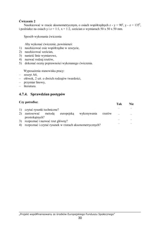 „Projekt współfinansowany ze środków Europejskiego Funduszu Społecznego”
30
Ćwiczenie 2
Naszkicować w rzucie aksonometrycznym, o osiach współrzędnych z - y = 90o
, y - z = 1350
,
i podziałce na osiach y i z = 1:1, x = 1:2, sześcian o wymiarach 50 x 50 x 50 mm.
Sposób wykonania ćwiczenia
Aby wykonać ćwiczenie, powinieneś:
1) naszkicować osie współrzędne w zeszycie,
2) naszkicować sześcian,
3) nanieść linie wymiarowe,
4) nazwać rodzaj rzutów,
5) dokonać oceny poprawności wykonanego ćwiczenia.
Wyposażenia stanowiska pracy:
– zeszyt A4,
– ołówek, 2 szt. o dwóch rodzajów twardości,
– przymiar linowy,
– literatura.
4.7.4. Sprawdzian postępów
Czy potrafisz:
Tak Nie
1) czytać rysunki techniczne? ¨ ¨
2) zastosować metodę europejską wykonywania rzutów
prostokątnych?
¨ ¨
3) rozpoznać i nazwać rzut główny? ¨ ¨
4) rozpoznać i czytać rysunek w rzutach aksonometrycznych? ¨ ¨
 