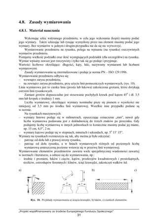 „Projekt współfinansowany ze środków Europejskiego Funduszu Społecznego”
31
4.8. Zasady wymiarowania
4.8.1. Materiał nauczania
Wykonując szkic widzianego przedmiotu, w celu jego wykonania (kopii) musimy podać
jego wymiary. Także szkicując lub rysując wymyślony przez nas element musimy podać jego
wymiary. Bez wymiarów w jednym i drugim przypadku nie da się nic wytworzyć.
Wymiarowanie przedmiotu na rysunku, polega na wpisaniu (na rysunku) rzeczywistych
wymiarów przedmiotu.
Pomijamy wielkość podziałki oraz ilość występujących podziałek (dla szczegółów) na rysunku.
Wymiar wpisany zawsze jest rzeczywisty i tylko tak się go podaje i przyjmuje.
Wartości liczbowe określające: długości, kąty, łuki, nazywamy wymiarami lub liczbami
wymiarowymi.
Zasady wymiarowania są znormalizowane i podaje je norma PN – ISO 129:1996.
Wymiarowanie przedmiotu odbywa się:
– wewnątrz zarysu przedmiotu,
– na zewnątrz zarysu przedmiotu, przy użyciu linii pomocniczych wymiarowych, (rys. 10).
Linia wymiarowa jest to cienka linia (prosta lub łukowa) zakończona grotami, które dotykają
ostrzem linii rysunkowych.
Zamiast grotów dopuszczalne jest stosowanie pochyłych kresek pod kątem 450
i dł. 3,5
mm lub kropek o średnicy 1 mm.
Liczby wymiarowe, określające wymiary nominalne pisze się pismem o wysokości nie
mniejszej od 3,5 mm po środku linii wymiarowej. Wszelkie inne przypadki podane są
w normie.
Na rysunkach maszynowych:
– wymiary liniowe podaje się w milimetrach, opuszczając oznaczenie „mm”, nawet gdy
liczba wymiarowa podawana jest z dokładnością do trzech znaków po przecinku. Gdy
podajemy liczbę wymiarową w innych jednostkach to koniecznie musimy podać jej miano,
np. 15 cm, 4,5”, 2 m.
– wymiary kątowe podaje się w stopniach, minutach i sekundach, np. 50
13’ 15”.
Wymiary na rysunkach rozmieszcza się tak, aby można je było odczytać:
– patrząc od dołu lub z prawej strony rysunku,
– patrząc od dołu rysunku, a w liniach wymiarowych różnych od poziomych liczbę
wymiarową umieszczoną poziomo wstawia się w przerwę linii wymiarowej.
Wymiarowanie elementów przedmiotów zawiera wiele specjalistycznej wiadomości zawartej
w normach i literaturze, a odnosi się do wymiarowania, np.:
– średnic i promieni, łuków i cięciw, kątów, przekrojów kwadratowych i prostokątnych,
stożków, ostrosłupów foremnych i klinów, ścięć krawędzi, zakończeń wałków itd.
a) b) c)
Rys. 10. Przykłady wymiarowania a) ścięcia krawędzi, b) łuków, c) cienkich elementów.
 