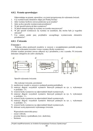„Projekt współfinansowany ze środków Europejskiego Funduszu Społecznego”
32
4.8.2. Pytania sprawdzające
Odpowiadając na pytania, sprawdzisz, czy jesteś przygotowany do wykonania ćwiczeń.
1. Czy wymiarowanie elementów objęte jest Polską Normą?
2. Jakie wymiary liczbowe zawsze podawane są na rysunku?
3. Jakie są dwa sposoby wymiarowania przedmiotu?
4. W jaki sposób kończą się linie wymiarowe?
5. W jakich mianach podaje się wymiary na rysunku maszynowym?
6. W jaki sposób rozmieszcza się wymiary na rysunkach, aby można było je wygodnie
odczytać?
7. Czy umiesz podać parę przykładów szczególnego wymiarowania elementów
przedmiotów?
4.8.3. Ćwiczenia
Ćwiczenie 1
Wykonaj szkice poniższych rysunków w zeszycie z uwzględnieniem podziałki podanej
w sposobie wykonania ćwiczenia i wstaw wymiary (liczby wymiarowe).
(Pomiar wymiaru powinien zawsze odbywać się z przedmiotu, a nie z rysunku. W ćwiczeniu
dokonano odstępstwa do celów szkolnych).
Sposób wykonania ćwiczenia
Aby wykonać ćwiczenie, powinieneś:
1) naszkicować rysunki w zeszycie w podanych poniżej podziałkach,
2) zmierzyć długość wszystkich wymiarów liniowych podanych na rys. a, wykonanym
w podziałce 1:5,
3) wstawić liczby wymiarowe na odpowiednich liniach wymiarowych,
4) zmierzyć długość wszystkich wymiarów liniowych podanych na rys. b, wykonanym
w podziałce 1:1,
5) wstawić liczby wymiarowe na odpowiednich liniach wymiarowych,
6) zmierzyć długość wszystkich wymiarów liniowych podanych na rys. c, wykonanym
w podziałce 2:1,
7) wstawić liczby wymiarowe na odpowiednich liniach wymiarowych,
8) dokonać oceny poprawności wykonanego ćwiczenia.
Wyposażenia stanowiska pracy:
– zeszyt i ołówek,
– przymiar liniowy z podziałkami, (tzw. skalówka),
– literatura.
 