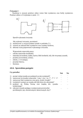 „Projekt współfinansowany ze środków Europejskiego Funduszu Społecznego”
33
Ćwiczenie 2
Naszkicuj w zeszycie poniższe szkice wstaw linie wymiarowe oraz liczby wymiarowe.
Poniższe szkice a i b wykonane w podz. 1:1:
Sposób wykonania ćwiczenia
Aby wykonać ćwiczenie, powinieneś:
1) naszkicować w zeszycie podane rysunki w podziałce 2:1,
2) wstawić na szkicach linie wymiarowe oraz wymiary liczbowe,
3) dokonać oceny poprawności wykonanego ćwiczenia.
Wyposażenie stanowiska pracy:
− szkolne stanowisko kreślarskie,
− materiały do kreślenia, (kalka, karton, blok kreślarski, itd), lub otrzymany rysunek,
− przybory do kreślenia, (różne),
− ołówki, ( 3-4 rodzaje),
− przymiar liniowy,
− literatura.
4.8.4. Sprawdzian postępów
Czy potrafisz:
Tak Nie
1) poznać rodzaj rysunku po podanych na nim wymiarach? ¨ ¨
2) zastosować na rysunku oznaczenia: 1 mm, 1 cm, 1 m, 1”, 10
1”
1‘
? ¨ ¨
3) zastosować linie wymiarowe oraz groty, kreski i kropki? ¨ ¨
4) rozmieścić wymiary na rysunku aby były łatwe do odczytania? ¨ ¨
5) posłużyć się Polską Normą oraz książką dot. rysunku
technicznego?
¨ ¨
6) odczytać rysunek podający wymiarowanie powierzchni
powlekanych, (np. chromowanych, lakierowanych, itp.)?
¨ ¨
 