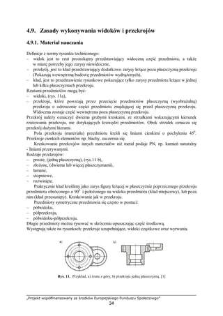 „Projekt współfinansowany ze środków Europejskiego Funduszu Społecznego”
34
4.9. Zasady wykonywania widoków i przekrojów
4.9.1. Materiał nauczania
Definicje z normy rysunku technicznego:
– widok jest to rzut prostokątny przedstawiający widoczną część przedmiotu, a także
w miarę potrzeby jego zarysy niewidoczne,
– przekrój, jest to kład przedstawiający dodatkowo zarysy leżące poza płaszczyzną przekroju
(Pokazują wewnętrzną budowę przedmiotów wydrążonych),
– kład, jest to przedstawienie rysunkowe pokazujące tylko zarysy przedmiotu leżące w jednej
lub kilku płaszczyznach przekroju.
Rzutami przedmiotów mogą być:
– widoki, (rys. 11a),
– przekroje, które powstają przez przecięcie przedmiotów płaszczyzną (wyobrażalną)
przekroju o odrzucenie części przedmiotu znajdującej się przed płaszczyzną przekroju.
Widoczna zostaje część wewnętrzna poza płaszczyzną przekroju.
Przekrój należy oznaczyć dwiema grubymi kreskami, ze strzałkami wskazującymi kierunek
rzutowania przekroju, nie dotykających krawędzi przedmiotów. Obok strzałek oznacza się
przekrój dużymi literami.
Pola przekroju (materiału) przedmiotu kreśli się liniami cienkimi o pochyleniu 450
.
Przekroje cienkich elementów np. blachy, zaczernia się.
Kreskowanie przekrojów innych materiałów niż metal podaje PN, np. kamień naturalny
- liniami przerywanymi.
Rodzaje przekrojów:
– proste, (jedną płaszczyzną), (rys.11 b),
– złożone, (dwiema lub więcej płaszczyznami),
– łamane,
– stopniowe,
– rozwinięte.
Praktycznie kład kreślimy jako zarys figury leżącej w płaszczyźnie poprzecznego przekroju
przedmiotu obróconego o 900
i położonego na widoku przedmiotu (kład miejscowy), lub poza
nim (kład przesunięty). Kreskowanie jak w przekroju.
Przedmioty symetryczne przedstawia się często w postaci:
– półwidoku,
– półprzekroju,
– półwidoku-półprzekroju.
Długie przedmioty można rysować w skróceniu opuszczając część środkową.
Występują także na rysunkach: przekroje uzupełniające, widoki cząstkowe oraz wyrwania.
Rys. 11. Przykład, a) rzutu z góry, b) przekroju jedną płaszczyzną. [1]
 