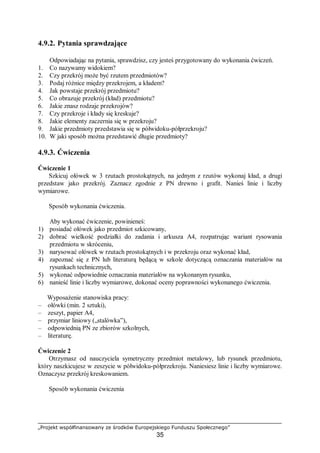 „Projekt współfinansowany ze środków Europejskiego Funduszu Społecznego”
35
4.9.2. Pytania sprawdzające
Odpowiadając na pytania, sprawdzisz, czy jesteś przygotowany do wykonania ćwiczeń.
1. Co nazywamy widokiem?
2. Czy przekrój może być rzutem przedmiotów?
3. Podaj różnice między przekrojem, a kładem?
4. Jak powstaje przekrój przedmiotu?
5. Co obrazuje przekrój (kład) przedmiotu?
6. Jakie znasz rodzaje przekrojów?
7. Czy przekroje i kłady się kreskuje?
8. Jakie elementy zaczernia się w przekroju?
9. Jakie przedmioty przedstawia się w półwidoku-półprzekroju?
10. W jaki sposób można przedstawić długie przedmioty?
4.9.3. Ćwiczenia
Ćwiczenie 1
Szkicuj ołówek w 3 rzutach prostokątnych, na jednym z rzutów wykonaj kład, a drugi
przedstaw jako przekrój. Zaznacz zgodnie z PN drewno i grafit. Nanieś linie i liczby
wymiarowe.
Sposób wykonania ćwiczenia.
Aby wykonać ćwiczenie, powinieneś:
1) posiadać ołówek jako przedmiot szkicowany,
2) dobrać wielkość podziałki do zadania i arkusza A4, rozpatrując wariant rysowania
przedmiotu w skróceniu,
3) narysować ołówek w rzutach prostokątnych i w przekroju oraz wykonać kład,
4) zapoznać się z PN lub literaturą będącą w szkole dotyczącą oznaczania materiałów na
rysunkach technicznych,
5) wykonać odpowiednie oznaczania materiałów na wykonanym rysunku,
6) nanieść linie i liczby wymiarowe, dokonać oceny poprawności wykonanego ćwiczenia.
Wyposażenie stanowiska pracy:
– ołówki (min. 2 sztuki),
– zeszyt, papier A4,
– przymiar liniowy („stalówka”),
– odpowiednią PN ze zbiorów szkolnych,
– literaturę.
Ćwiczenie 2
Otrzymasz od nauczyciela symetryczny przedmiot metalowy, lub rysunek przedmiotu,
który naszkicujesz w zeszycie w półwidoku-półprzekroju. Naniesiesz linie i liczby wymiarowe.
Oznaczysz przekrój kreskowaniem.
Sposób wykonania ćwiczenia
 