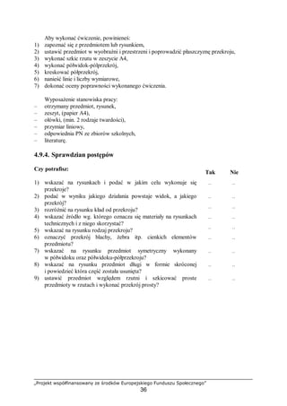 „Projekt współfinansowany ze środków Europejskiego Funduszu Społecznego”
36
Aby wykonać ćwiczenie, powinieneś:
1) zapoznać się z przedmiotem lub rysunkiem,
2) ustawić przedmiot w wyobraźni i przestrzeni i poprowadzić płaszczyznę przekroju,
3) wykonać szkic rzutu w zeszycie A4,
4) wykonać półwidok-pólprzekrój,
5) kreskować półprzekrój,
6) nanieść linie i liczby wymiarowe,
7) dokonać oceny poprawności wykonanego ćwiczenia.
Wyposażenie stanowiska pracy:
– otrzymany przedmiot, rysunek,
– zeszyt, (papier A4),
– ołówki, (min. 2 rodzaje twardości),
– przymiar liniowy,
– odpowiednia PN ze zbiorów szkolnych,
– literaturę.
4.9.4. Sprawdzian postępów
Czy potrafisz:
Tak Nie
1) wskazać na rysunkach i podać w jakim celu wykonuje się
przekroje?
¨ ¨
2) podać w wyniku jakiego działania powstaje widok, a jakiego
przekrój?
¨ ¨
3) rozróżnić na rysunku kład od przekroju? ¨ ¨
4) wskazać źródło wg. którego oznacza się materiały na rysunkach
technicznych i z niego skorzystać?
¨ ¨
5) wskazać na rysunku rodzaj przekroju? ¨ ¨
6) oznaczyć przekrój blachy, żebra itp. cienkich elementów
przedmiotu?
¨ ¨
7) wskazać na rysunku przedmiot symetryczny wykonany
w półwidoku oraz półwidoku-półprzekroju?
¨ ¨
8) wskazać na rysunku przedmiot długi w formie skróconej
i powiedzieć która część została usunięta?
¨ ¨
9) ustawić przedmiot względem rzutni i szkicować proste
przedmioty w rzutach i wykonać przekrój prosty?
¨ ¨
 