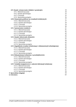 „Projekt współfinansowany ze środków Europejskiego Funduszu Społecznego”
3
4.9. Zasady wykonywania widoków i przekrojów 34
4.9.1. Materiał nauczania 34
4.9.2. Pytania sprawdzające 35
4.9.3. Ćwiczenia 35
4.9.4. Sprawdzian postępów 36
4.10. Oznaczania graficzne na rysunkach technicznych 37
4.10.1. Materiał nauczania 37
4.10.2. Pytania sprawdzające 39
4.10.3. Ćwiczenia 39
4.10.4. Sprawdzian postępów 40
4.11. Uproszczenia rysunkowe 41
4.11.1. Materiał nauczania 41
4.11.2. Pytania sprawdzające 42
4.11.3. Ćwiczenia 42
4.11.4. Sprawdzian postępów 42
4.12. Zasady szkicowania elementów 43
4.12.1. Materiał nauczania 43
4.12.2. Pytania sprawdzające 44
4.12.3. Ćwiczenia 45
4.12.4. Sprawdzian postępów 45
4.13. Zagadnienia rysunku technicznego w dokumentacji technologicznej 46
4.13.1. Materiał nauczania 46
4.13.2. Pytania sprawdzające 47
4.13.3. Ćwiczenia 47
4.13.4. Sprawdzian postępów 48
4.14. Dokumentacja techniczna w przedsiębiorstwie 49
4.14.1. Materiał nauczania 49
4.14.2. Pytania sprawdzające 54
4.14.3. Ćwiczenia 54
4.14.4. Sprawdzian postępów 55
4.15. Technika komputerowa w zakresie informacji technicznej 56
4.15.1. Materiał nauczania 56
4.15.2. Pytania sprawdzające 57
4.15.3. Ćwiczenia 57
4.15.4. Sprawdzian postępów 58
5. Sprawdzian osiągnięć 59
6. Literatura 65
 