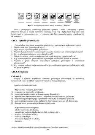„Projekt współfinansowany ze środków Europejskiego Funduszu Społecznego”
39
Rys. 12. Piktogramy używane w branży lakierniczej – przykład.
Wraz z postępującą globalizacją gospodarki symbole / znaki / piktogramy / pismo
obrazowe, lub jak je inaczej nazwiemy, spełniają swoją rolę i będą przez długi czas nam
towarzyszyć w życiu zawodowym i prywatnym, a jak łatwo zauważyć często przenikającym
się nawzajem.
4.10.2. Pytania sprawdzające
Odpowiadając na pytania, sprawdzisz, czy jesteś przygotowany do wykonania ćwiczeń.
1. Wymień znaczenia symboli graficznych?
2. W jakim celu używamy symboli graficznych?
3. Wymień 5 grup elementów oznaczanych w rysunku maszynowym symbolami graficznymi?
4. Czy na schematach używamy symboli graficznych?
5. Wymień branże na których rysunkach technicznych stosujemy symbole graficzne?
6. Czy można używać na rysunku technicznym innych oznaczeń niż podane w normach?
7. Wymień 3 grupy urządzeń oznaczanych symbolami graficznymi w schematach
chemicznych?
8. Czy symbole graficzne mają zastosowanie w przemyśle poza rysunkiem technicznym. Jeśli
tak podaj przykłady?
4.10.3. Ćwiczenia
Ćwiczenie 1
Narysuj 5 różnych przykładów oznaczeń graficznych stosowanych na rysunkach
technicznych oraz 2 przykłady wykorzystywanych w życiu codziennym.
Sposób wykonania ćwiczenia
Aby wykonać ćwiczenie, powinieneś:
1) zorganizować stanowisko kreślarskie,
2) zamocować na desce materiał do rysowania o formacie A3,
3) wykonać linie obramowania arkusza i narysować szkolną tabliczkę rysunkową.
4) narysować ręcznie posługując się normami lub książką zadane znaki graficzne,
5) narysować ręcznie znane znaki graficzne z otoczenia zawodowego lub domowego,
6) dokonać oceny poprawności wykonanego ćwiczenia.
Wyposażenie stanowiska pracy:
– szkolne stanowisko kreślarskie,
– materiały do kreślenie, (kalka, karton, blok kreślarski, itp.),
– przybory do kreślenia (różne),
– ołówki (2-4 rodzaje),
– zbiór norm (będących w szkole),
– literatura.
 