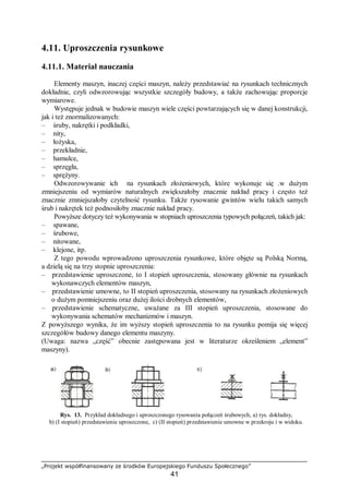 „Projekt współfinansowany ze środków Europejskiego Funduszu Społecznego”
41
4.11. Uproszczenia rysunkowe
4.11.1. Materiał nauczania
Elementy maszyn, inaczej części maszyn, należy przedstawiać na rysunkach technicznych
dokładnie, czyli odwzorowując wszystkie szczegóły budowy, a także zachowując proporcje
wymiarowe.
Występuje jednak w budowie maszyn wiele części powtarzających się w danej konstrukcji,
jak i też znormalizowanych:
– śruby, nakrętki i podkładki,
– nity,
– łożyska,
– przekładnie,
– hamulce,
– sprzęgła,
– sprężyny.
Odwzorowywanie ich na rysunkach złożeniowych, które wykonuje się .w dużym
zmniejszeniu od wymiarów naturalnych zwiększałoby znacznie nakład pracy i często też
znacznie zmniejszałoby czytelność rysunku. Także rysowanie gwintów wielu takich samych
śrub i nakrętek też podnosiłoby znacznie nakład pracy.
Powyższe dotyczy też wykonywania w stopniach uproszczenia typowych połączeń, takich jak:
– spawane,
– śrubowe,
– nitowane,
– klejone, itp.
Z tego powodu wprowadzono uproszczenia rysunkowe, które objęte są Polską Normą,
a dzielą się na trzy stopnie uproszczenia:
– przedstawienie uproszczone, to I stopień uproszczenia, stosowany głównie na rysunkach
wykonawczych elementów maszyn,
– przedstawienie umowne, to II stopień uproszczenia, stosowany na rysunkach złożeniowych
o dużym pomniejszeniu oraz dużej ilości drobnych elementów,
– przedstawienie schematyczne, uważane za III stopień uproszczenia, stosowane do
wykonywania schematów mechanizmów i maszyn.
Z powyższego wynika, że im wyższy stopień uproszczenia to na rysunku pomija się więcej
szczegółów budowy danego elementu maszyny.
(Uwaga: nazwa „część” obecnie zastępowana jest w literaturze określeniem „element”
maszyny).
Rys. 13. Przykład dokładnego i uproszczonego rysowania połączeń śrubowych, a) rys. dokładny,
b) (I stopień) przedstawienie uproszczone, c) (II stopień) przedstawienie umowne w przekroju i w widoku.
 