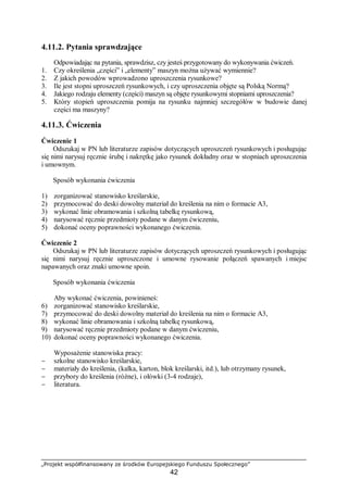 „Projekt współfinansowany ze środków Europejskiego Funduszu Społecznego”
42
4.11.2. Pytania sprawdzające
Odpowiadając na pytania, sprawdzisz, czy jesteś przygotowany do wykonywania ćwiczeń.
1. Czy określenia „części” i „elementy” maszyn można używać wymiennie?
2. Z jakich powodów wprowadzono uproszczenia rysunkowe?
3. Ile jest stopni uproszczeń rysunkowych, i czy uproszczenia objęte są Polską Normą?
4. Jakiego rodzaju elementy (części) maszyn są objęte rysunkowymi stopniami uproszczenia?
5. Który stopień uproszczenia pomija na rysunku najmniej szczegółów w budowie danej
części ma maszyny?
4.11.3. Ćwiczenia
Ćwiczenie 1
Odszukaj w PN lub literaturze zapisów dotyczących uproszczeń rysunkowych i posługując
się nimi narysuj ręcznie śrubę i nakrętkę jako rysunek dokładny oraz w stopniach uproszczenia
i umownym.
Sposób wykonania ćwiczenia
1) zorganizować stanowisko kreślarskie,
2) przymocować do deski dowolny materiał do kreślenia na nim o formacie A3,
3) wykonać linie obramowania i szkolną tabelkę rysunkową,
4) narysować ręcznie przedmioty podane w danym ćwiczeniu,
5) dokonać oceny poprawności wykonanego ćwiczenia.
Ćwiczenie 2
Odszukaj w PN lub literaturze zapisów dotyczących uproszczeń rysunkowych i posługując
się nimi narysuj ręcznie uproszczone i umowne rysowanie połączeń spawanych i miejsc
napawanych oraz znaki umowne spoin.
Sposób wykonania ćwiczenia
Aby wykonać ćwiczenia, powinieneś:
6) zorganizować stanowisko kreślarskie,
7) przymocować do deski dowolny materiał do kreślenia na nim o formacie A3,
8) wykonać linie obramowania i szkolną tabelkę rysunkową,
9) narysować ręcznie przedmioty podane w danym ćwiczeniu,
10) dokonać oceny poprawności wykonanego ćwiczenia.
Wyposażenie stanowiska pracy:
− szkolne stanowisko kreślarskie,
− materiały do kreślenia, (kalka, karton, blok kreślarski, itd.), lub otrzymany rysunek,
− przybory do kreślenia (różne), i ołówki (3-4 rodzaje),
− literatura.
 