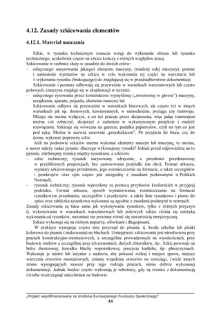 „Projekt współfinansowany ze środków Europejskiego Funduszu Społecznego”
44
4.12. Zasady szkicowania elementów
4.12.1. Materiał nauczania
Szkic, w rysunku technicznym oznacza wstęp do wykonania obrazu lub rysunku
technicznego, aczkolwiek często na szkicu kończy z różnych względów pracę.
Szkicowanie w technice służy w zasadzie do dwóch celów:
– odręcznego narysowania jakiegoś elementu maszyny, (rzadziej całej maszyny), pomiar
i naniesienie wymiarów na szkicu w celu wykonania tej części na warsztacie lub
/i wykonania rysunku (brakującego) do znajdującej się w przedsiębiorstwie dokumentacji.
Szkicowanie i pomiary odbywają się przeważnie w warunkach warsztatowych lub często
polowych, (maszyna znajduje się w eksploatacji w terenie).
– odręcznego rysowania przez konstruktora wymyślonej („stworzonej w głowie”) maszyny,
urządzenia, aparatu, pojazdu, elementu maszyny itd.
Szkicowanie odbywa się przeważnie w warunkach biurowych, ale często też w innych
warunkach jak np. domowych, kawiarnianych, w samochodzie, pociągu czy tramwaju.
Mózgu nie można wyłączyć, a on też pracuje przez skojarzenia, więc jadąc tramwajem
można coś zobaczyć, skojarzyć z zadaniem w wykonywanym projekcie i znaleźć
rozwiązanie. Szkicuje się wówczas na gazecie, pudełku papierosów, czyli na tym co jest
pod ręką. Można to nazwać umownie „przedszkicem”. Po przyjściu do biura, czy do
domu, wykonać poprawny szkic.
Jeśli na podstawie szkiców można wykonać elementy maszyn lub maszynę, to można,
a nawet należy zadać pytanie: dlaczego wykonujemy rysunki? Jednak przed odpowiedzią na to
pytanie, zdefiniujmy różnicę między rysunkiem, a szkicem:
– szkic techniczny; rysunek narysowany odręcznie, a przedmiot przedstawiony
w przybliżonych proporcjach, bez zastosowania podziałki (na oko). Format arkusza,
wymiary szkicowanego przedmiotu, jego rozmieszczenie na formacie, a także szczegółów
i przekrojów oraz opis często jest niezgodny z zasadami podawanymi w Polskich
Normach,
– rysunek techniczny; rysunek wykreślony za pomocą przyborów kreślarskich w przyjętej
podziałce. Format arkusza, sposób wymiarowania, rozmieszczenie na formacie
rysunkowym przedmiotu, szczegółów i przekrojów, a także linie rysunkowe i pismo do
opisu oraz tabliczka rysunkowa wykonane są zgodnie z zasadami podanymi w normach.
Zasady szkicowania są takie same jak wykonywania rysunków, tylko z różnych przyczyn
tj. wykonywania w warunkach warsztatowych lub polowych szkice różnią się estetyką
wykonania od rysunków, natomiast nie powinny różnić się zawartością merytoryczną.
Szkice wykonuje się na różnym papierze, ołówkami i długopisami.
W praktyce występuje często inny przyrząd do pisania, tj. kreda szkolna lub pisaki
kolorowe do pisania (znakowania) na blachach. Umiejętność szkicowania jest nieodzowna przy
pracach konstrukcyjno-montażowych, a szczególnie prowadzonych na wysokościach, przy
budowie statków a szczególnie przy ich remontach, dużych zbiorników, itp.. Szkic powstaje na
belce dwuteowej, kawałku blachy wspornikowej, poszyciu kadłuba, itp. płaszczyznach.
Wykonuje je mistrz lub inżynier z nadzoru, aby pokazać rodzaj i miejsce spawu, miejsce
wiercenia otworów montażowych, zmiany wypalenia otworów na rurociągi, i wiele innych
zmian występujących zawsze przy tego rodzaju pracach, mimo dobrze wykonanej
dokumentacji. Jednak bardzo często wykonują je robotnicy, gdy są różnice z dokumentacją
i trzeba rozstrzygnąć natychmiast na budowie.
 