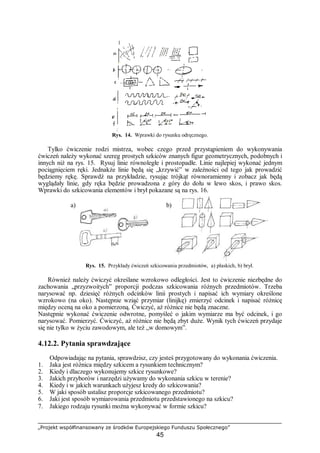 „Projekt współfinansowany ze środków Europejskiego Funduszu Społecznego”
45
Rys. 14. Wprawki do rysunku odręcznego.
Tylko ćwiczenie rodzi mistrza, wobec czego przed przystąpieniem do wykonywania
ćwiczeń należy wykonać szereg prostych szkiców znanych figur geometrycznych, podobnych i
innych niż na rys. 15. Rysuj linie równoległe i prostopadłe. Linie najlepiej wykonać jednym
pociągnięciem ręki. Jednakże linie będą się „krzywić” w zależności od tego jak prowadzić
będziemy rękę. Sprawdź na przykładzie, rysując trójkąt równoramienny i zobacz jak będą
wyglądały linie, gdy ręka będzie prowadzona z góry do dołu w lewo skos, i prawo skos.
Wprawki do szkicowania elementów i brył pokazane są na rys. 16.
a) b)
Rys. 15. Przykłady ćwiczeń szkicowania przedmiotów, a) płaskich, b) brył.
Również należy ćwiczyć określane wzrokowo odległości. Jest to ćwiczenie niezbędne do
zachowania „przyzwoitych” proporcji podczas szkicowania różnych przedmiotów. Trzeba
narysować np. dziesięć różnych odcinków linii prostych i napisać ich wymiary określone
wzrokowo (na oko). Następnie wziąć przymiar (linijkę) zmierzyć odcinek i napisać różnicę
między oceną na oko a pomierzoną. Ćwiczyć, aż różnice nie będą znaczne.
Następnie wykonać ćwiczenie odwrotne, pomyśleć o jakim wymiarze ma być odcinek, i go
narysować. Pomierzyć. Ćwiczyć, aż różnice nie będą zbyt duże. Wynik tych ćwiczeń przydaje
się nie tylko w życiu zawodowym, ale też „w domowym”.
4.12.2. Pytania sprawdzające
Odpowiadając na pytania, sprawdzisz, czy jesteś przygotowany do wykonania ćwiczenia.
1. Jaka jest różnica między szkicem a rysunkiem technicznym?
2. Kiedy i dlaczego wykonujemy szkice rysunkowe?
3. Jakich przyborów i narzędzi używamy do wykonania szkicu w terenie?
4. Kiedy i w jakich warunkach użyjesz kredy do szkicowania?
5. W jaki sposób ustalisz proporcje szkicowanego przedmiotu?
6. Jaki jest sposób wymiarowania przedmiotu przedstawionego na szkicu?
7. Jakiego rodzaju rysunki można wykonywać w formie szkicu?
 