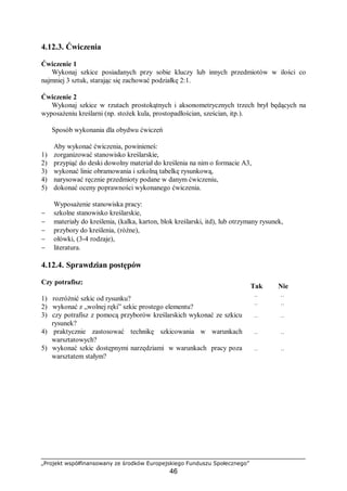 „Projekt współfinansowany ze środków Europejskiego Funduszu Społecznego”
46
4.12.3. Ćwiczenia
Ćwiczenie 1
Wykonaj szkice posiadanych przy sobie kluczy lub innych przedmiotów w ilości co
najmniej 3 sztuk, starając się zachować podziałkę 2:1.
Ćwiczenie 2
Wykonaj szkice w rzutach prostokątnych i aksonometrycznych trzech brył będących na
wyposażeniu kreślarni (np. stożek kula, prostopadłościan, sześcian, itp.).
Sposób wykonania dla obydwu ćwiczeń
Aby wykonać ćwiczenia, powinieneś:
1) zorganizować stanowisko kreślarskie,
2) przypiąć do deski dowolny materiał do kreślenia na nim o formacie A3,
3) wykonać linie obramowania i szkolną tabelkę rysunkową,
4) narysować ręcznie przedmioty podane w danym ćwiczeniu,
5) dokonać oceny poprawności wykonanego ćwiczenia.
Wyposażenie stanowiska pracy:
− szkolne stanowisko kreślarskie,
− materiały do kreślenia, (kalka, karton, blok kreślarski, itd), lub otrzymany rysunek,
− przybory do kreślenia, (różne),
− ołówki, (3-4 rodzaje),
− literatura.
4.12.4. Sprawdzian postępów
Czy potrafisz:
Tak Nie
1) rozróżnić szkic od rysunku? ¨ ¨
2) wykonać z „wolnej ręki” szkic prostego elementu? ¨ ¨
3) czy potrafisz z pomocą przyborów kreślarskich wykonać ze szkicu
rysunek?
¨ ¨
4) praktycznie zastosować technikę szkicowania w warunkach
warsztatowych?
¨ ¨
5) wykonać szkic dostępnymi narzędziami w warunkach pracy poza
warsztatem stałym?
¨ ¨
 
