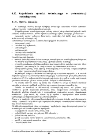 „Projekt współfinansowany ze środków Europejskiego Funduszu Społecznego”
47
4.13. Zagadnienia rysunku technicznego w dokumentacji
technologicznej
4.13.1. Materiał nauczania
W technologii budowy maszyn występują technologie nanoszenia warstw ochronno-
-dekoracyjnych (w tym technikami lakierniczymi).
Wszystkie gotowe produkty przemysłu budowy maszyn, jak np. obrabiarki, pojazdy, statki,
samoloty, maszyny robocze i drobne wyroby codziennego użytku, muszą być „pomalowane”.
Naniesienie warstwy ochronnej lakierniczej, emalierskiej, lub każdej innej podane jest
w dokumentacji technologicznej.
Dokumentacja technologiczna składa się z następujących dokumentów:
– planu operacyjnego,
– karty instrukcji wykonania,
– karty zabiegów,
– karty czynności,
– karty sprawdzenia obróbki,
– rysunku montażowego.
Części technologii stanowią:
– operacja technologiczna w budowie maszyn, to część procesu produkcyjnego wykonywana
bez przerwy na jednym stanowisku pracy. Operacja dzieli się na zabiegi,
– czynność produkcyjna, obróbka przedmiotu jednym narzędziem na jednej maszynie. Może
się składać z paru zabiegów dla których zmienia się zamocowania przedmiotu,
– zabieg technologiczny, część operacji technologicznej wykonywanej jednym narzędziem
bez zmiany zamocowania obrabianego przedmiotu.
Na podanych powyżej dokumentach technologicznych wykonane są rysunki, a w zasadzie
fragmenty rysunku wykonawczego (konstrukcyjnego) z zaznaczeniem grubą linią obrabianej
powierzchni. Czyli w dokumentacji technologicznej stosuje się wszelkie zasady wykonywania
rysunku technicznego, tylko ze zmianą grubości linii powierzchni obrabianej.
Na rysunku odlewów nanosi się pewne linie rysunkowe z uwagi na skórcz odlewniczy
materiału, występujący naddatek na obróbkę skrawaniem, stosowanego modelu, itp.
Ponadto na rysunkach w dokumentacji technologicznej muszą być podane: bazy
obróbkowe, sposób mocowania przedmiotu, znaki chropowatości powierzchni (rys.5),
dokładności obróbki, równoległości i prostopadłości powierzchni, sposób zabezpieczenia
powierzchni i jego zakres, itp. Nanosi się je zgodnie z wymaganiami norm rysunku
technicznego ogólnego i maszynowego, (lub innej branży).
Z tym, że w zależności od wymagać konstrukcyjnych, wykonuje się tylko niezbędne operacje,
zabiegi i czynności, a więc nie wszystkie przytoczone powyżej elementy rysunku technicznego
mają zawsze zastosowanie.
Dla lakiernika na podstawie planu operacyjnego i wynikającej z niego dokumentacji, muszą być
na zawartych tam rysunkach podane wymagania:
– rodzaj pokrycia, (lakier / farba, emalia, itd.),
– grubość i ilość warstwy pokrycia, (np. 200 mikronów),
– grubość i rodzaj podkładu,
– sposób nanoszenia warstw pokrycia, (zanurzeniowy, dynamiczny, itd.),
– sposób zawieszania do suszenia w piecu,
– i inne niezbędne dane.
 