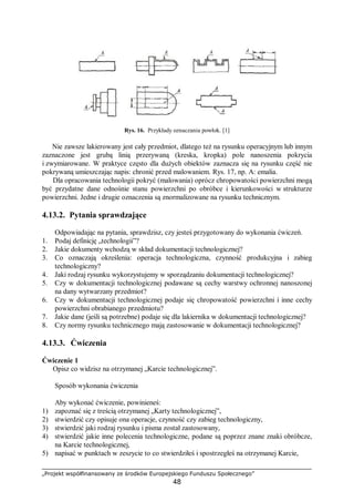 „Projekt współfinansowany ze środków Europejskiego Funduszu Społecznego”
48
Rys. 16. Przykłady oznaczania powłok. [1]
Nie zawsze lakierowany jest cały przedmiot, dlatego też na rysunku operacyjnym lub innym
zaznaczone jest grubą linią przerywaną (kreska, kropka) pole nanoszenia pokrycia
i zwymiarowane. W praktyce często dla dużych obiektów zaznacza się na rysunku część nie
pokrywaną umieszczając napis: chronić przed malowaniem. Rys. 17, np. A: emalia.
Dla opracowania technologii pokryć (malowania) oprócz chropowatości powierzchni mogą
być przydatne dane odnośnie stanu powierzchni po obróbce i kierunkowości w strukturze
powierzchni. Jedne i drugie oznaczenia są znormalizowane na rysunku technicznym.
4.13.2. Pytania sprawdzające
Odpowiadając na pytania, sprawdzisz, czy jesteś przygotowany do wykonania ćwiczeń.
1. Podaj definicję „technologii”?
2. Jakie dokumenty wchodzą w skład dokumentacji technologicznej?
3. Co oznaczają określenia: operacja technologiczna, czynność produkcyjna i zabieg
technologiczny?
4. Jaki rodzaj rysunku wykorzystujemy w sporządzaniu dokumentacji technologicznej?
5. Czy w dokumentacji technologicznej podawane są cechy warstwy ochronnej nanoszonej
na dany wytwarzany przedmiot?
6. Czy w dokumentacji technologicznej podaje się chropowatość powierzchni i inne cechy
powierzchni obrabianego przedmiotu?
7. Jakie dane (jeśli są potrzebne) podaje się dla lakiernika w dokumentacji technologicznej?
8. Czy normy rysunku technicznego mają zastosowanie w dokumentacji technologicznej?
4.13.3. Ćwiczenia
Ćwiczenie 1
Opisz co widzisz na otrzymanej „Karcie technologicznej”.
Sposób wykonania ćwiczenia
Aby wykonać ćwiczenie, powinieneś:
1) zapoznać się z treścią otrzymanej „Karty technologicznej”,
2) stwierdzić czy opisuje ona operacje, czynność czy zabieg technologiczny,
3) stwierdzić jaki rodzaj rysunku i pisma został zastosowany,
4) stwierdzić jakie inne polecenia technologiczne, podane są poprzez znane znaki obróbcze,
na Karcie technologicznej,
5) napisać w punktach w zeszycie to co stwierdziłeś i spostrzegłeś na otrzymanej Karcie,
 
